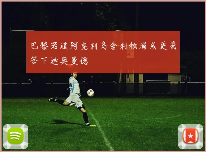 巴黎若追阿克利乌舍利物浦或更易签下迪奥曼德
